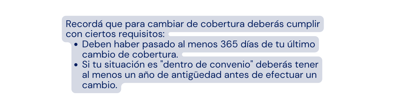 Recordá que para cambiar de cobertura deberás cumplir con ciertos requisitos Deben haber pasado al menos 365 días de tu último cambio de cobertura Si tu situación es dentro de convenio deberás tener al menos un año de antigüedad antes de efectuar un cambio